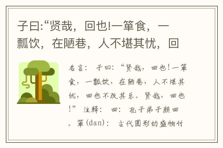  子曰:“贤哉，回也!一箪食，一瓢饮，在陋巷，人不堪其忧，回也不改其乐。贤哉，回也!”