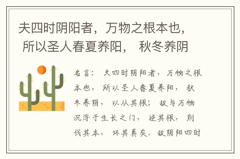  夫四时阴阳者，万物之根本也， 所以圣人春夏养阳， 秋冬养阴， 以从其根； 故与万物沉浮于生长之门， 逆其根， 则伐其本， 坏其真矣。故阴阳四时者， 万物之终始也， 死生之本也， 逆之则灾害生， 从之则