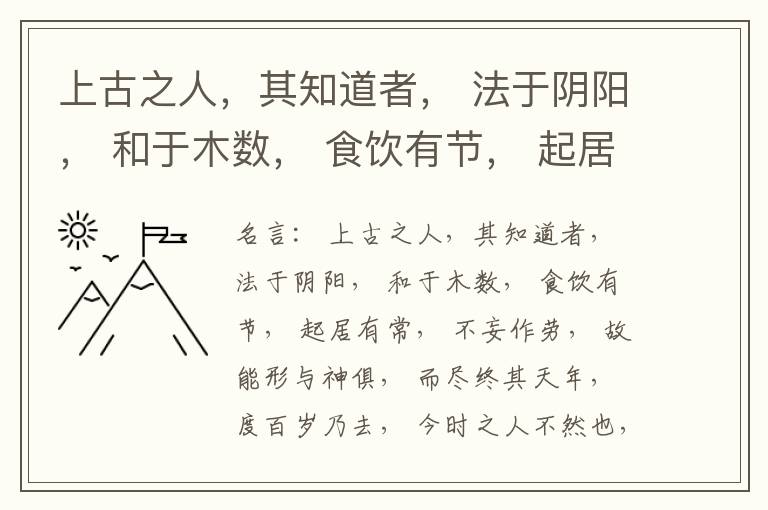  上古之人，其知道者， 法于阴阳， 和于木数， 食饮有节， 起居有常， 不妄作劳， 故能形与神俱， 而尽终其天年， 度百岁乃去， 今时之人不然也， 以酒为浆， 以妄为常， 醉以入房， 以欲竭其精， 以耗