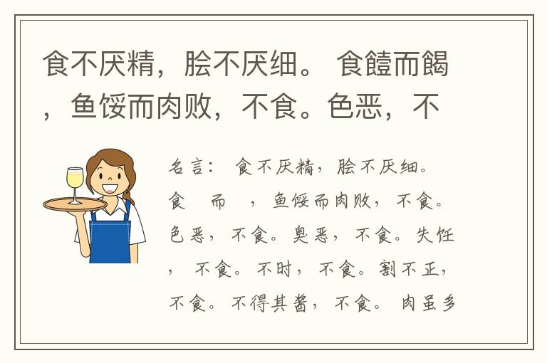  食不厌精，脍不厌细。 食饐而餲，鱼馁而肉败，不食。色恶，不食。臭恶，不食。失饪， 不食。不时，不食。割不正，不食。不得其酱，不食。 肉虽多，不使胜食气。 唯酒无量，不及乱。 沽酒市脯不食。 不撤姜食，