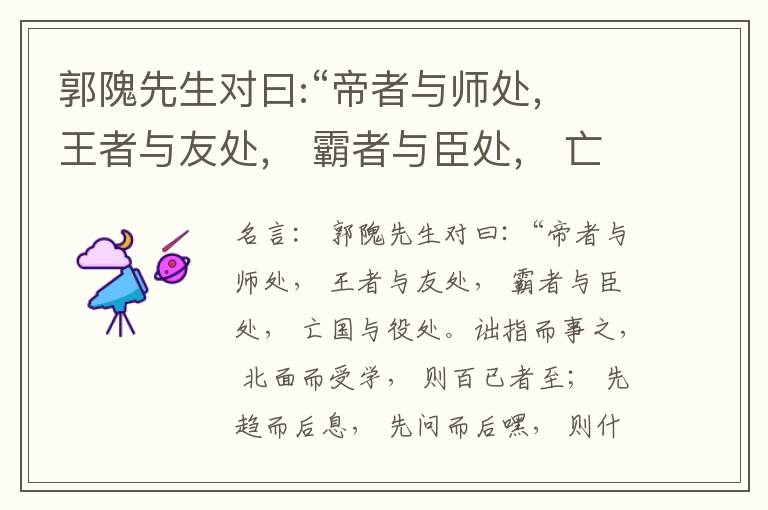  郭隗先生对曰:“帝者与师处， 王者与友处， 霸者与臣处， 亡国与役处。诎指而事之， 北面而受学， 则百已者至； 先趋而后息， 先问而后嘿， 则什己者至； 人趋己趋， 则若己者至； 冯几据仗， 眄视指使