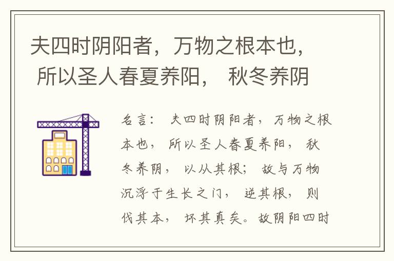  夫四时阴阳者，万物之根本也， 所以圣人春夏养阳， 秋冬养阴， 以从其根； 故与万物沉浮于生长之门， 逆其根， 则伐其本， 坏其真矣。故阴阳四时者， 万物之终始也， 死生之本也， 逆之则灾害生， 从之则
