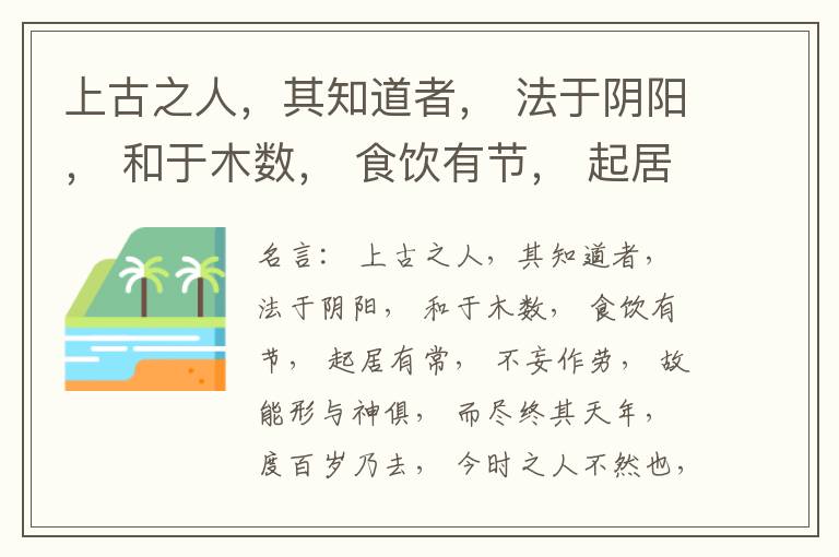  上古之人，其知道者， 法于阴阳， 和于木数， 食饮有节， 起居有常， 不妄作劳， 故能形与神俱， 而尽终其天年， 度百岁乃去， 今时之人不然也， 以酒为浆， 以妄为常， 醉以入房， 以欲竭其精， 以耗