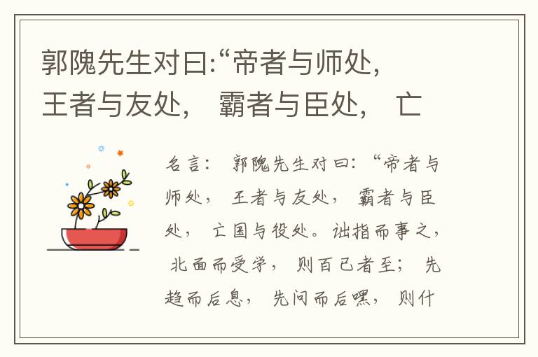  郭隗先生对曰:“帝者与师处， 王者与友处， 霸者与臣处， 亡国与役处。诎指而事之， 北面而受学， 则百已者至； 先趋而后息， 先问而后嘿， 则什己者至； 人趋己趋， 则若己者至； 冯几据仗， 眄视指使