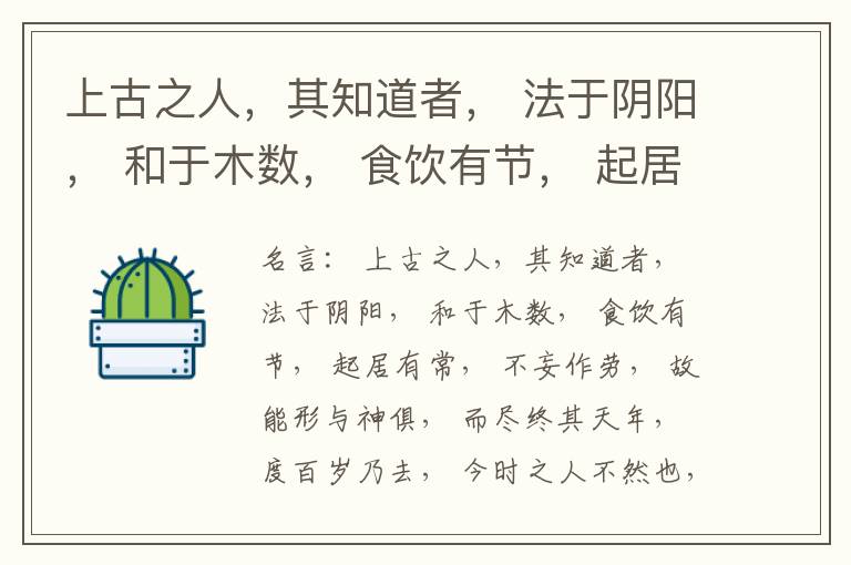  上古之人，其知道者， 法于阴阳， 和于木数， 食饮有节， 起居有常， 不妄作劳， 故能形与神俱， 而尽终其天年， 度百岁乃去， 今时之人不然也， 以酒为浆， 以妄为常， 醉以入房， 以欲竭其精， 以耗