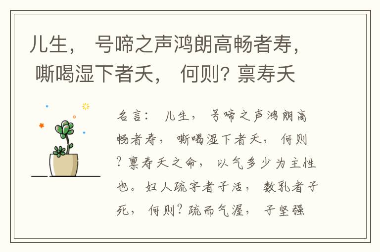  儿生， 号啼之声鸿朗高畅者寿， 嘶喝湿下者夭， 何则? 禀寿夭之命， 以气多少为主性也。妇人疏字者子活， 数乳者子死， 何则? 疏而气渥， 子坚强； 数而气薄， 子软弱， 怀子而前已产子死， 则谓所怀