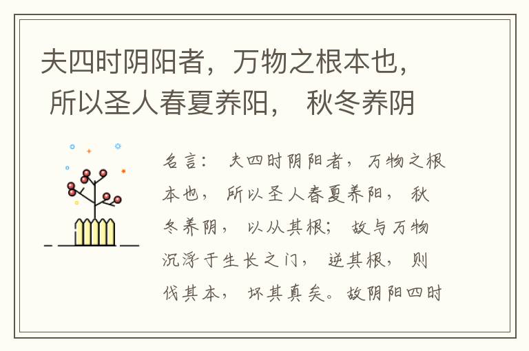  夫四时阴阳者，万物之根本也， 所以圣人春夏养阳， 秋冬养阴， 以从其根； 故与万物沉浮于生长之门， 逆其根， 则伐其本， 坏其真矣。故阴阳四时者， 万物之终始也， 死生之本也， 逆之则灾害生， 从之则