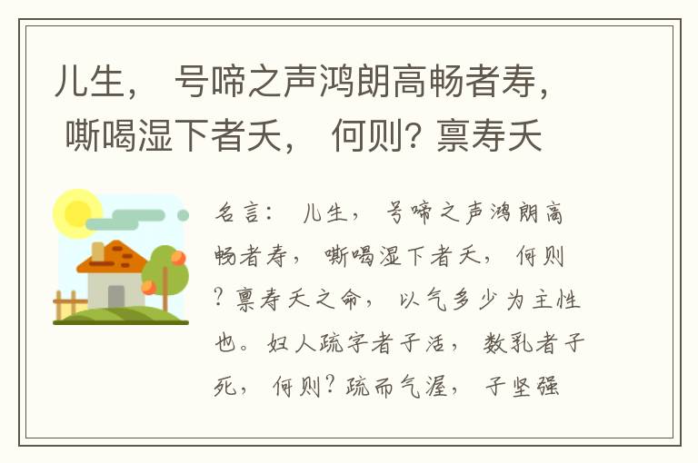  儿生， 号啼之声鸿朗高畅者寿， 嘶喝湿下者夭， 何则? 禀寿夭之命， 以气多少为主性也。妇人疏字者子活， 数乳者子死， 何则? 疏而气渥， 子坚强； 数而气薄， 子软弱， 怀子而前已产子死， 则谓所怀