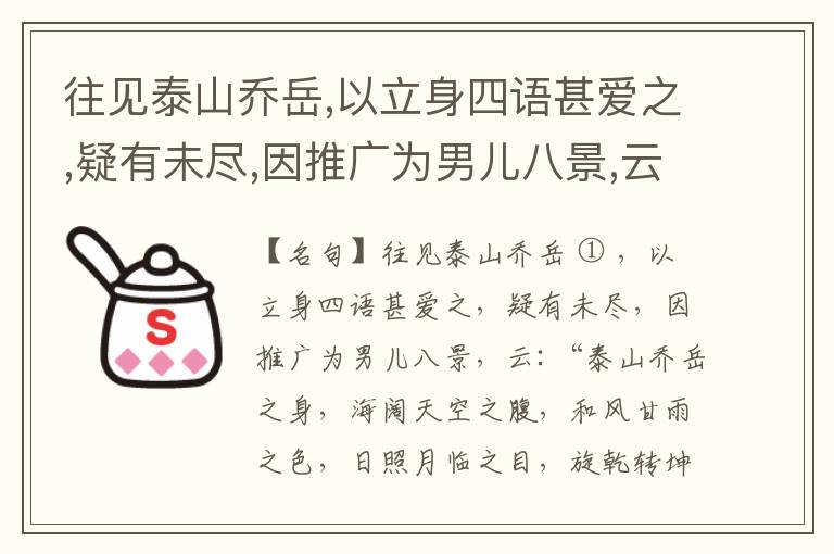  往见泰山乔岳,以立身四语甚爱之,疑有未尽,因推广为男儿八景,云:“泰山乔岳之身,海阔天空之腹,和风甘雨之色,日照月临之目,旋乾转坤之手,磐石砥柱之足,临深履薄之心,玉洁冰清之骨。”此八景予甚愧之,当与