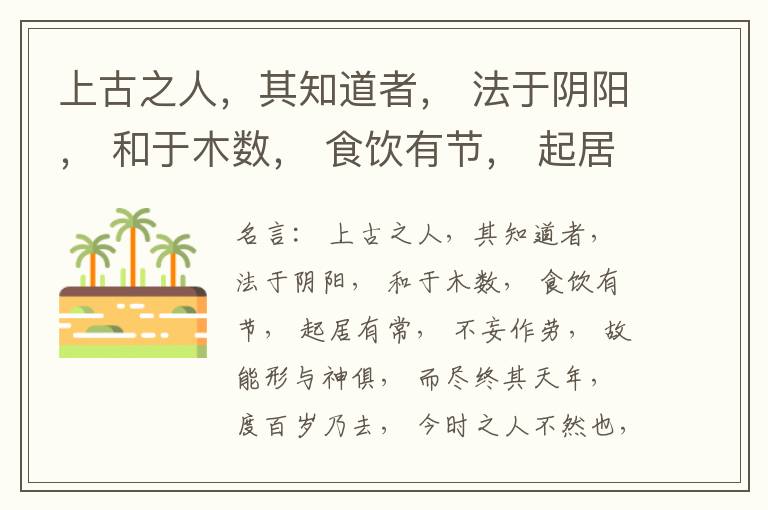  上古之人，其知道者， 法于阴阳， 和于木数， 食饮有节， 起居有常， 不妄作劳， 故能形与神俱， 而尽终其天年， 度百岁乃去， 今时之人不然也， 以酒为浆， 以妄为常， 醉以入房， 以欲竭其精， 以耗