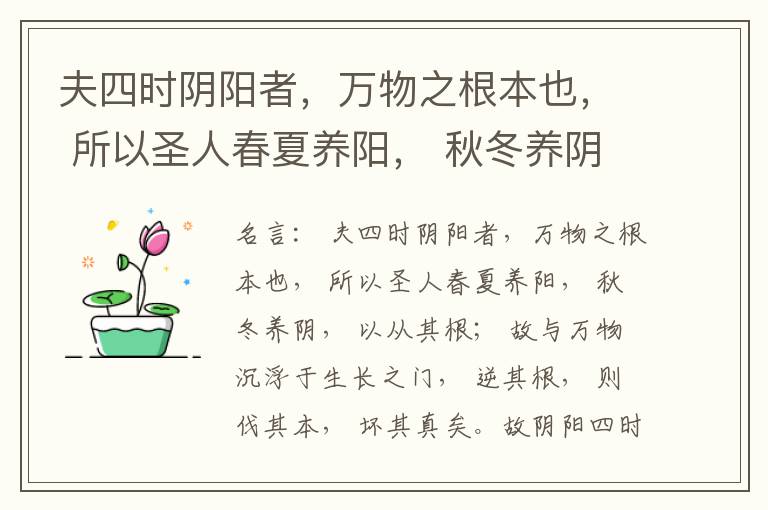  夫四时阴阳者，万物之根本也， 所以圣人春夏养阳， 秋冬养阴， 以从其根； 故与万物沉浮于生长之门， 逆其根， 则伐其本， 坏其真矣。故阴阳四时者， 万物之终始也， 死生之本也， 逆之则灾害生， 从之则