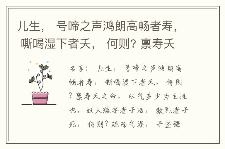 儿生， 号啼之声鸿朗高畅者寿， 嘶喝湿下者夭， 何则? 禀寿夭之命， 以气多少为主性也。妇人疏字者子活， 数乳者子死， 何则? 疏而气渥， 子坚强； 数而气薄， 子软弱， 怀子而前已产子死， 则谓所怀