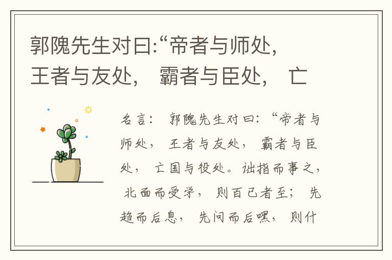  郭隗先生对曰:“帝者与师处， 王者与友处， 霸者与臣处， 亡国与役处。诎指而事之， 北面而受学， 则百已者至； 先趋而后息， 先问而后嘿， 则什己者至； 人趋己趋， 则若己者至； 冯几据仗， 眄视指使