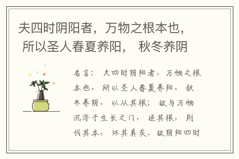  夫四时阴阳者，万物之根本也， 所以圣人春夏养阳， 秋冬养阴， 以从其根； 故与万物沉浮于生长之门， 逆其根， 则伐其本， 坏其真矣。故阴阳四时者， 万物之终始也， 死生之本也， 逆之则灾害生， 从之则