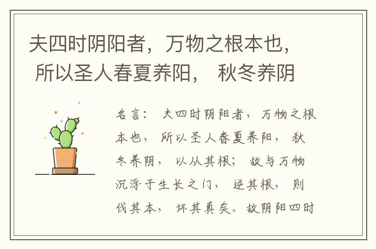  夫四时阴阳者，万物之根本也， 所以圣人春夏养阳， 秋冬养阴， 以从其根； 故与万物沉浮于生长之门， 逆其根， 则伐其本， 坏其真矣。故阴阳四时者， 万物之终始也， 死生之本也， 逆之则灾害生， 从之则