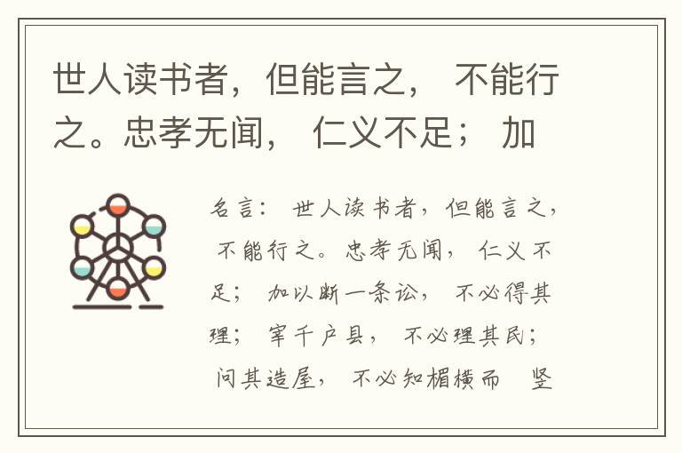  世人读书者，但能言之， 不能行之。忠孝无闻， 仁义不足； 加以断一条讼， 不必得其理； 宰千户县， 不必理其民； 问其造屋， 不必知楣横而棁竖也； 问其为田， 不必知稷早而黍迟也。吟啸谈谑， 讽咏辞赋