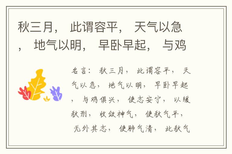  秋三月， 此谓容平， 天气以急， 地气以明， 早卧早起， 与鸡俱兴， 使志安宁， 以缓秋刑， 收敛神气， 使秋气平， 无外其志， 使肺气清， 此秋气之应， 养收之道也。逆之则伤肺， 冬为飧泄， 奉藏者