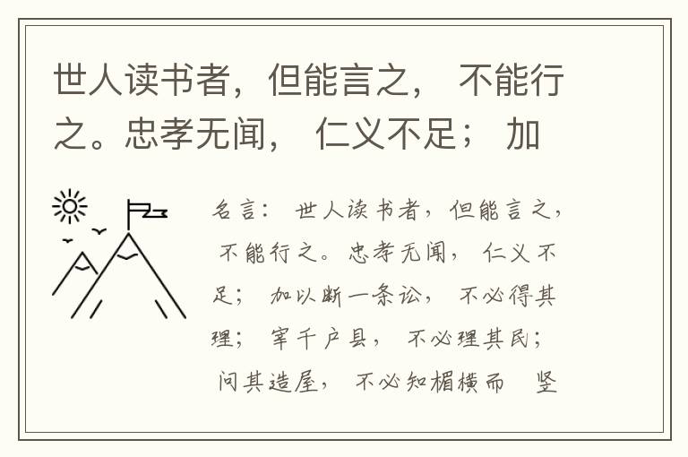 世人读书者，但能言之， 不能行之。忠孝无闻， 仁义不足； 加以断一条讼， 不必得其理； 宰千户县， 不必理其民； 问其造屋， 不必知楣横而棁竖也； 问其为田， 不必知稷早而黍迟也。吟啸谈谑， 讽咏辞赋