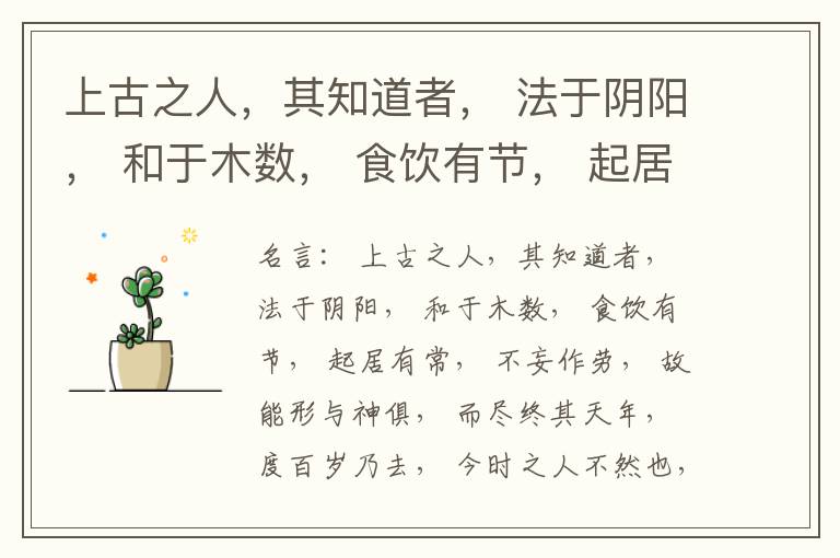  上古之人，其知道者， 法于阴阳， 和于木数， 食饮有节， 起居有常， 不妄作劳， 故能形与神俱， 而尽终其天年， 度百岁乃去， 今时之人不然也， 以酒为浆， 以妄为常， 醉以入房， 以欲竭其精， 以耗