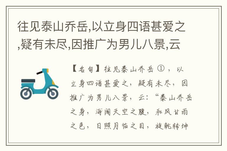  往见泰山乔岳,以立身四语甚爱之,疑有未尽,因推广为男儿八景,云:“泰山乔岳之身,海阔天空之腹,和风甘雨之色,日照月临之目,旋乾转坤之手,磐石砥柱之足,临深履薄之心,玉洁冰清之骨。”此八景予甚愧之,当与