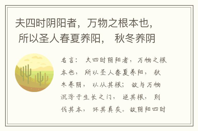  夫四时阴阳者，万物之根本也， 所以圣人春夏养阳， 秋冬养阴， 以从其根； 故与万物沉浮于生长之门， 逆其根， 则伐其本， 坏其真矣。故阴阳四时者， 万物之终始也， 死生之本也， 逆之则灾害生， 从之则
