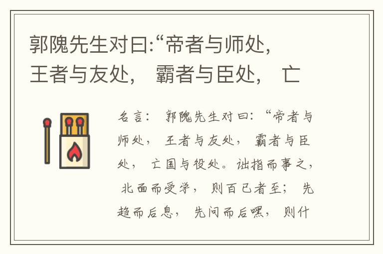  郭隗先生对曰:“帝者与师处， 王者与友处， 霸者与臣处， 亡国与役处。诎指而事之， 北面而受学， 则百已者至； 先趋而后息， 先问而后嘿， 则什己者至； 人趋己趋， 则若己者至； 冯几据仗， 眄视指使