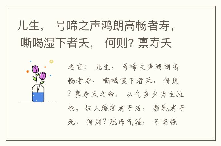  儿生， 号啼之声鸿朗高畅者寿， 嘶喝湿下者夭， 何则? 禀寿夭之命， 以气多少为主性也。妇人疏字者子活， 数乳者子死， 何则? 疏而气渥， 子坚强； 数而气薄， 子软弱， 怀子而前已产子死， 则谓所怀