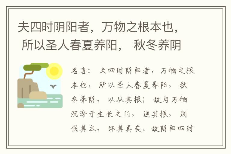  夫四时阴阳者，万物之根本也， 所以圣人春夏养阳， 秋冬养阴， 以从其根； 故与万物沉浮于生长之门， 逆其根， 则伐其本， 坏其真矣。故阴阳四时者， 万物之终始也， 死生之本也， 逆之则灾害生， 从之则