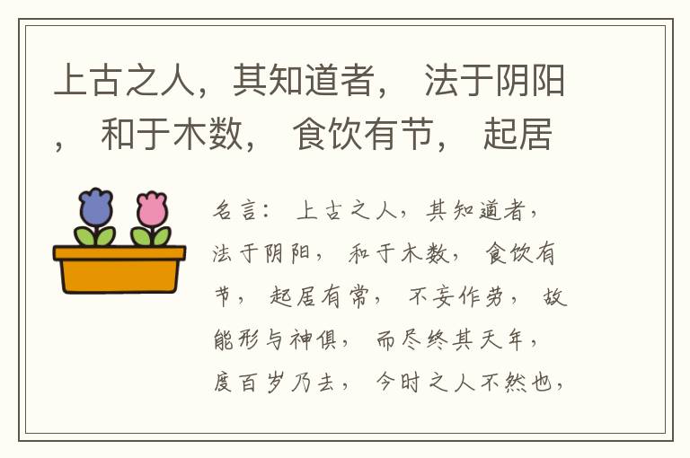  上古之人，其知道者， 法于阴阳， 和于木数， 食饮有节， 起居有常， 不妄作劳， 故能形与神俱， 而尽终其天年， 度百岁乃去， 今时之人不然也， 以酒为浆， 以妄为常， 醉以入房， 以欲竭其精， 以耗