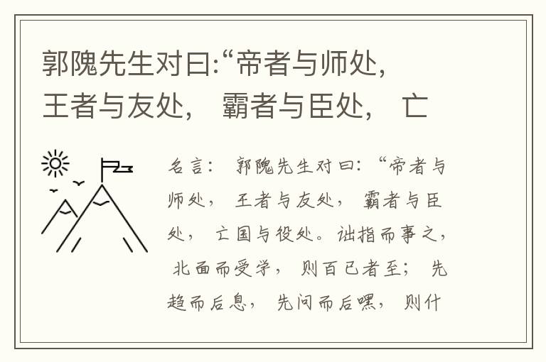  郭隗先生对曰:“帝者与师处， 王者与友处， 霸者与臣处， 亡国与役处。诎指而事之， 北面而受学， 则百已者至； 先趋而后息， 先问而后嘿， 则什己者至； 人趋己趋， 则若己者至； 冯几据仗， 眄视指使
