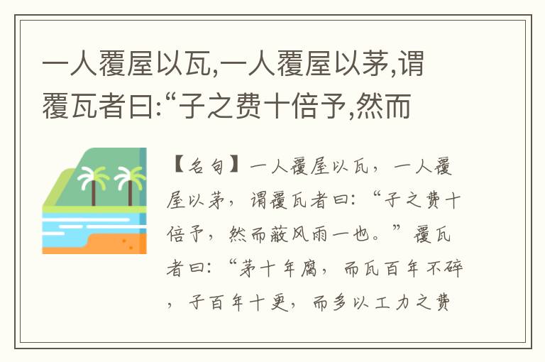  一人覆屋以瓦,一人覆屋以茅,谓覆瓦者曰:“子之费十倍予,然而蔽风雨一也。”覆瓦者曰:“茅十年腐,而瓦百年不碎,子百年十更,而多以工力之费、屡变之劳也。”嗟夫!天下之患,莫大于有坚久之费,贻屡变之劳,是