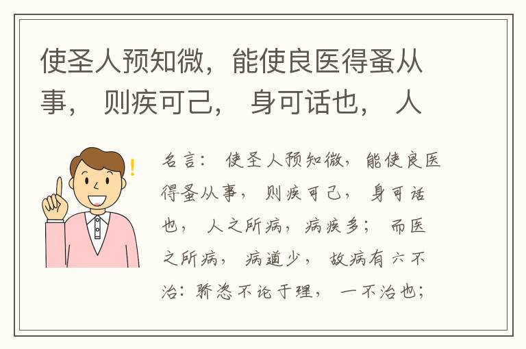  使圣人预知微，能使良医得蚤从事， 则疾可己， 身可话也， 人之所病，病疾多； 而医之所病， 病道少， 故病有六不治: 骄恣不论于理， 一不治也；轻身重财， 二不治也； 衣食不能适， 三不治也； 阴阳并