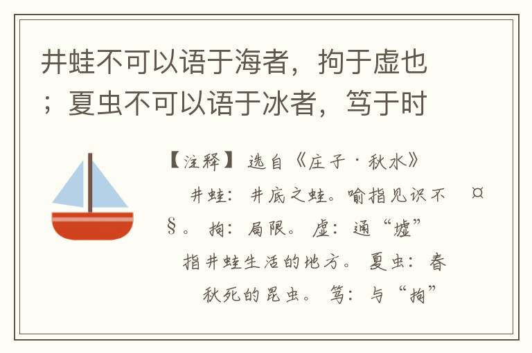  井蛙不可以语于海者，拘于虚也；夏虫不可以语于冰者，笃于时也；