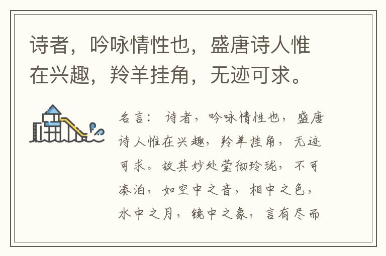  诗者，吟咏情性也，盛唐诗人惟在兴趣，羚羊挂角，无迹可求。故其妙处莹彻玲珑，不可凑泊，如空中之音，相中之色，水中之月，镜中之象，言有尽而意无穷。