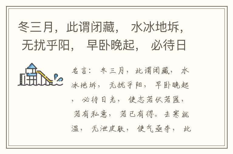  冬三月，此谓闭藏， 水冰地坼， 无扰乎阳， 早卧晚起， 必待日光， 使志若伏若匿， 若有私意， 若已有得。去寒就温， 无泄皮肤， 使气亟夺， 此冬气之应， 养藏之道也， 逆之则伤肾， 春为痿厥， 奉生