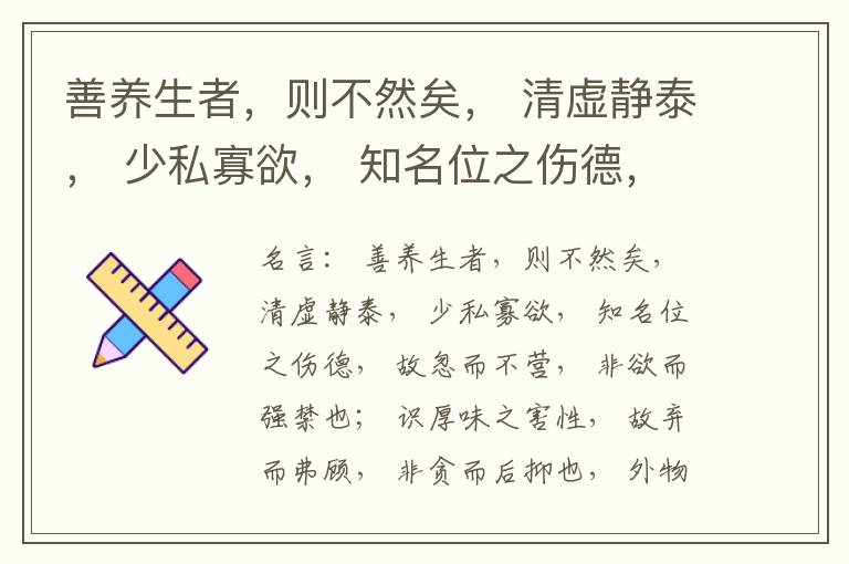  善养生者，则不然矣， 清虚静泰， 少私寡欲， 知名位之伤德， 故忽而不营， 非欲而强禁也； 识厚味之害性， 故弃而弗顾， 非贪而后抑也， 外物以累心不存， 神气以醇白独著， 旷然无忧患， 寂然无思虑，