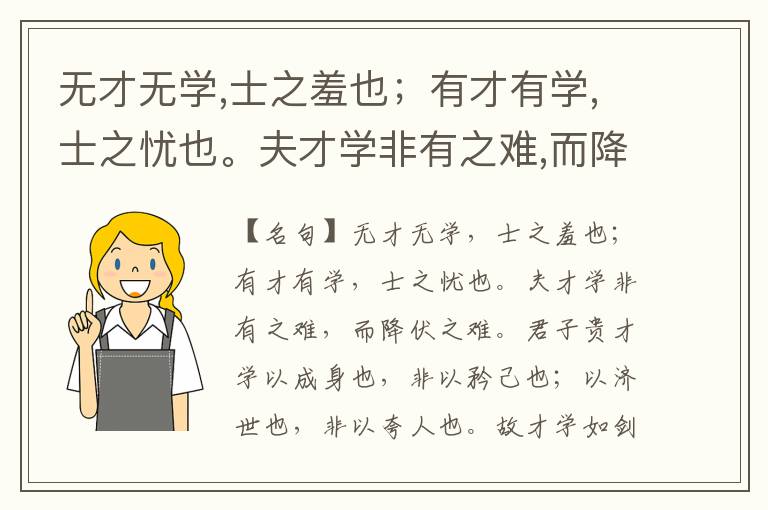  无才无学,士之羞也；有才有学,士之忧也。夫才学非有之难,而降伏之难。君子贵才学以成身也,非以矜己也；以济世也,非以夸人也。故才学如剑,当可试之时一试,不则藏诸室,无以炫弄,不然鲜不为身祸者。自古十人而