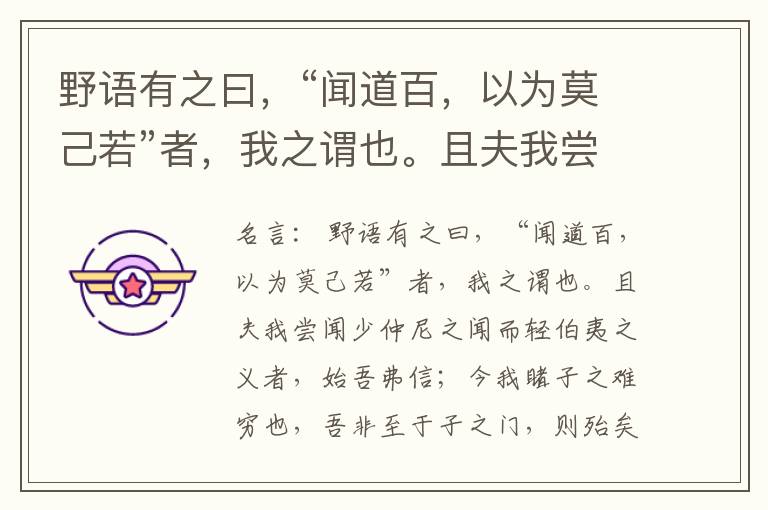  野语有之曰，“闻道百，以为莫己若”者，我之谓也。且夫我尝闻少仲尼之闻而轻伯夷之义者，始吾弗信；今我睹子之难穷也，吾非至于子之门，则殆矣。——吾长见笑于大方之家。