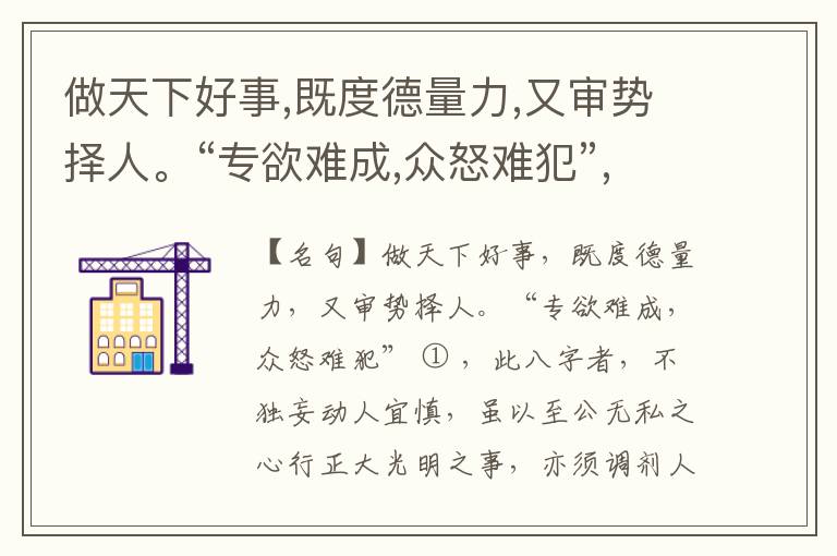  做天下好事,既度德量力,又审势择人。“专欲难成,众怒难犯”,此八字者,不独妄动人宜慎,虽以至公无私之心行正大光明之事,亦须调剂人情,发明事理,俾大家信从,然后动有成,事可久。盘庚迁殷,武王伐纣,三令五