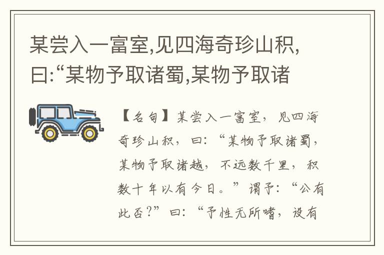  某尝入一富室,见四海奇珍山积,曰:“某物予取诸蜀,某物予取诸越,不远数千里,积数十年以有今日。”谓予:“公有此否?”曰:“予性无所嗜,设有所嗜,则百物无足而至前。”问:“何以得此?”曰:“我只是积钱。
