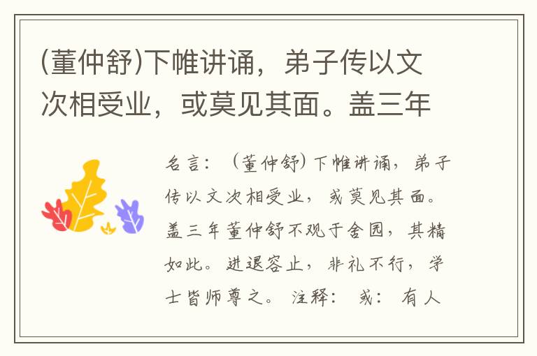  (董仲舒)下帷讲诵，弟子传以文次相受业，或莫见其面。盖三年董仲舒不观于舍园，其精如此。进退容止，非礼不行，学士皆师尊之。