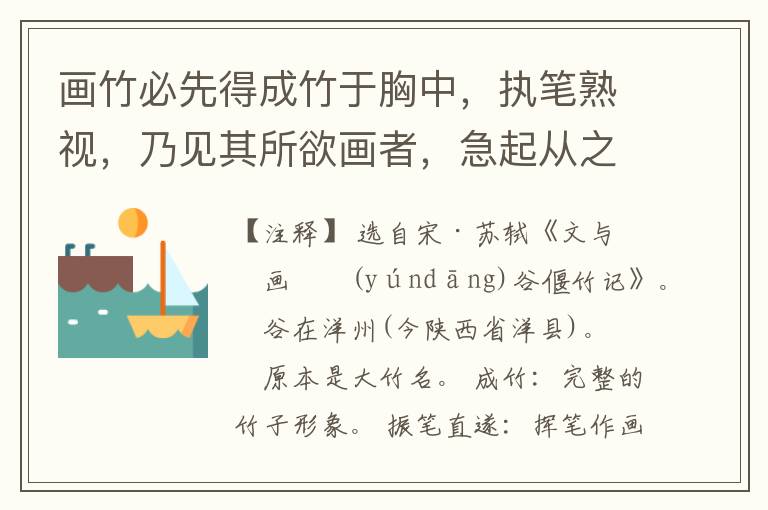  画竹必先得成竹于胸中，执笔熟视，乃见其所欲画者，急起从之，振