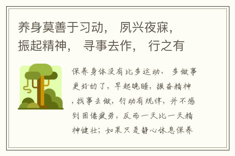  养身莫善于习动， 夙兴夜寐， 振起精神， 寻事去作， 行之有常， 并不困疲， 日益精壮； 但说静息将养， 便日就惰弱。 故曰“君子庄敬日强， 安肆日偷。”
