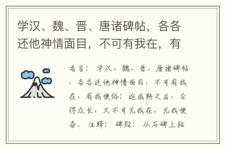  学汉、魏、晋、唐诸碑帖，各各还他神情面目，不可有我在，有我便俗；迨成熟之后，合得众长，又不可无我在，无我便杂。