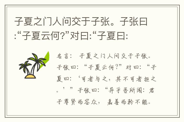 子夏之门人问交于子张。子张曰:“子夏云何?”对曰:“子夏曰:‘可者与之，其不可者拒之。’”子张曰:“异乎吾所闻: 君子尊贤而容众， 嘉善而矜不能。我之大贤与， 于人何所不容? 我之不贤与， 人将拒我，