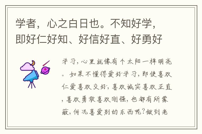  学者，心之白日也。不知好学，即好仁好知、好信好直、好勇好刚，亦皆有蔽也，况于他好乎?做到老，学到老，此心自光明正大，过人远矣。