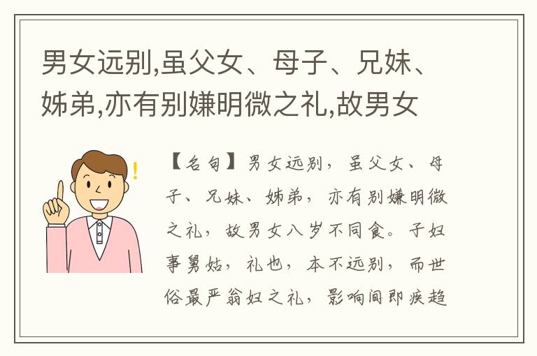  男女远别,虽父女、母子、兄妹、姊弟,亦有别嫌明微之礼,故男女八岁不同食。子妇事舅姑,礼也,本不远别,而世俗最严翁妇之礼,影响间即疾趋而藏匿之。其次夫兄弟妇相避。此外一无所避,已乱纲常。乃至叔嫂姊夫妻妹