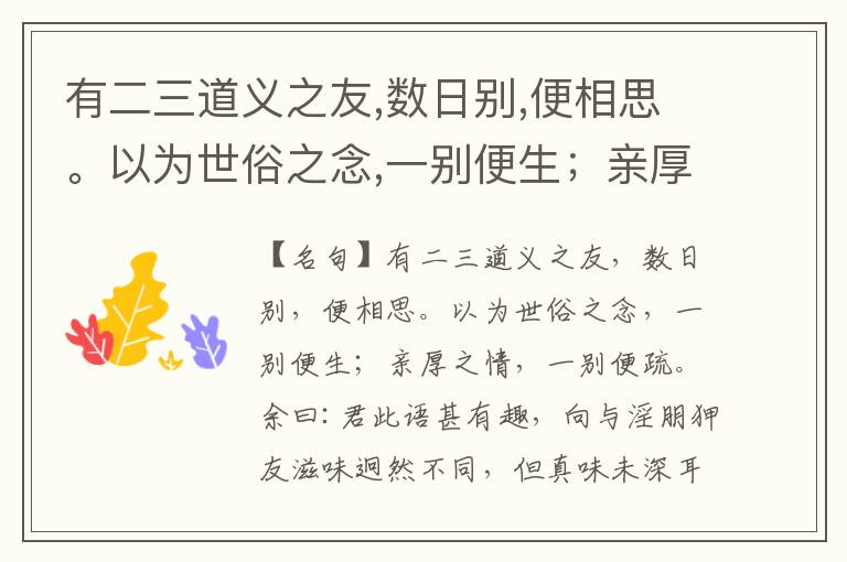  有二三道义之友,数日别,便相思。以为世俗之念,一别便生；亲厚之情,一别便疏。余曰:君此语甚有趣,向与淫朋狎友滋味迥然不同,但真味未深耳。孔、孟、颜、思,我辈平生何尝一接,只今诵读体认间,如朝夕同堂对语