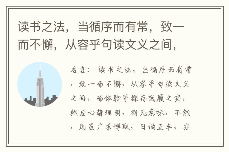  读书之法，当循序而有常，致一而不懈，从容乎句读文义之间，而体验乎操存践履之实，然后心静理明，渐见意味，不然，则虽广求博取，日诵五车，亦奚益于学哉。