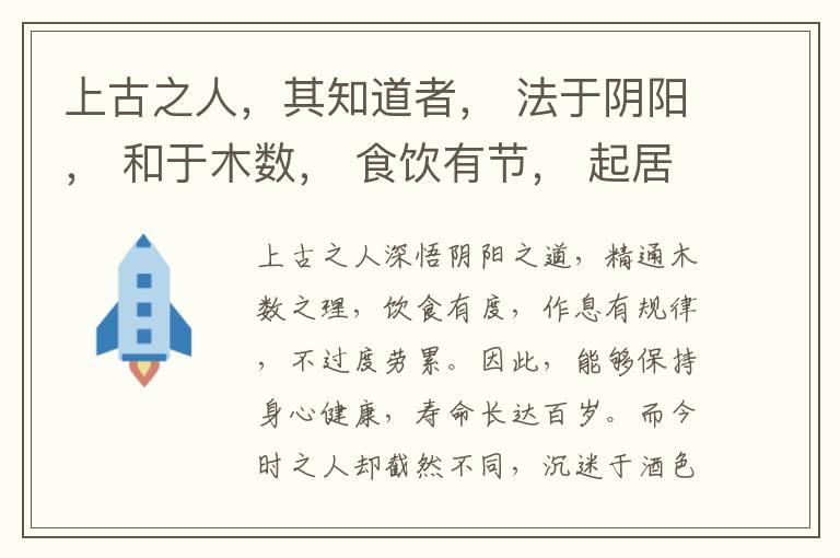  上古之人，其知道者， 法于阴阳， 和于木数， 食饮有节， 起居有常， 不妄作劳， 故能形与神俱， 而尽终其天年， 度百岁乃去， 今时之人不然也， 以酒为浆， 以妄为常， 醉以入房， 以欲竭其精， 以耗